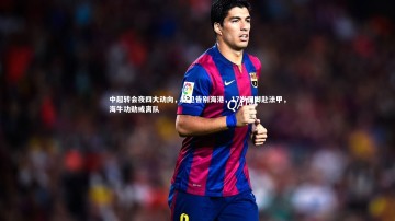 九游体育登录入口_中超转会夜四大动向，铁卫告别海港，17岁国脚赴法甲，海牛功勋或离队