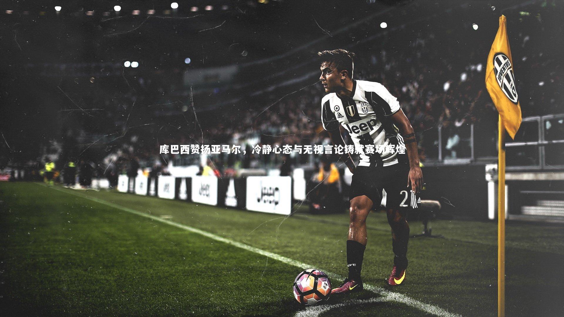 库巴西赞扬亚马尔，冷静心态与无视言论铸就赛场辉煌