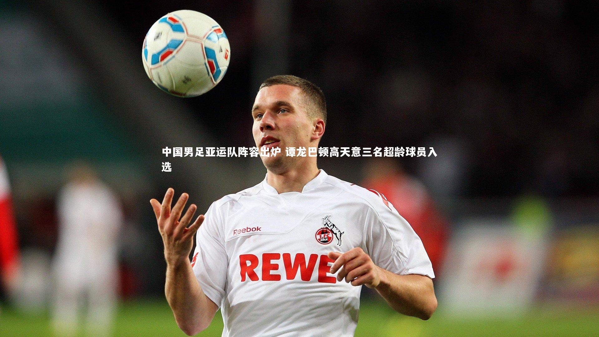 中国男足亚运队阵容出炉 谭龙巴顿高天意三名超龄球员入选