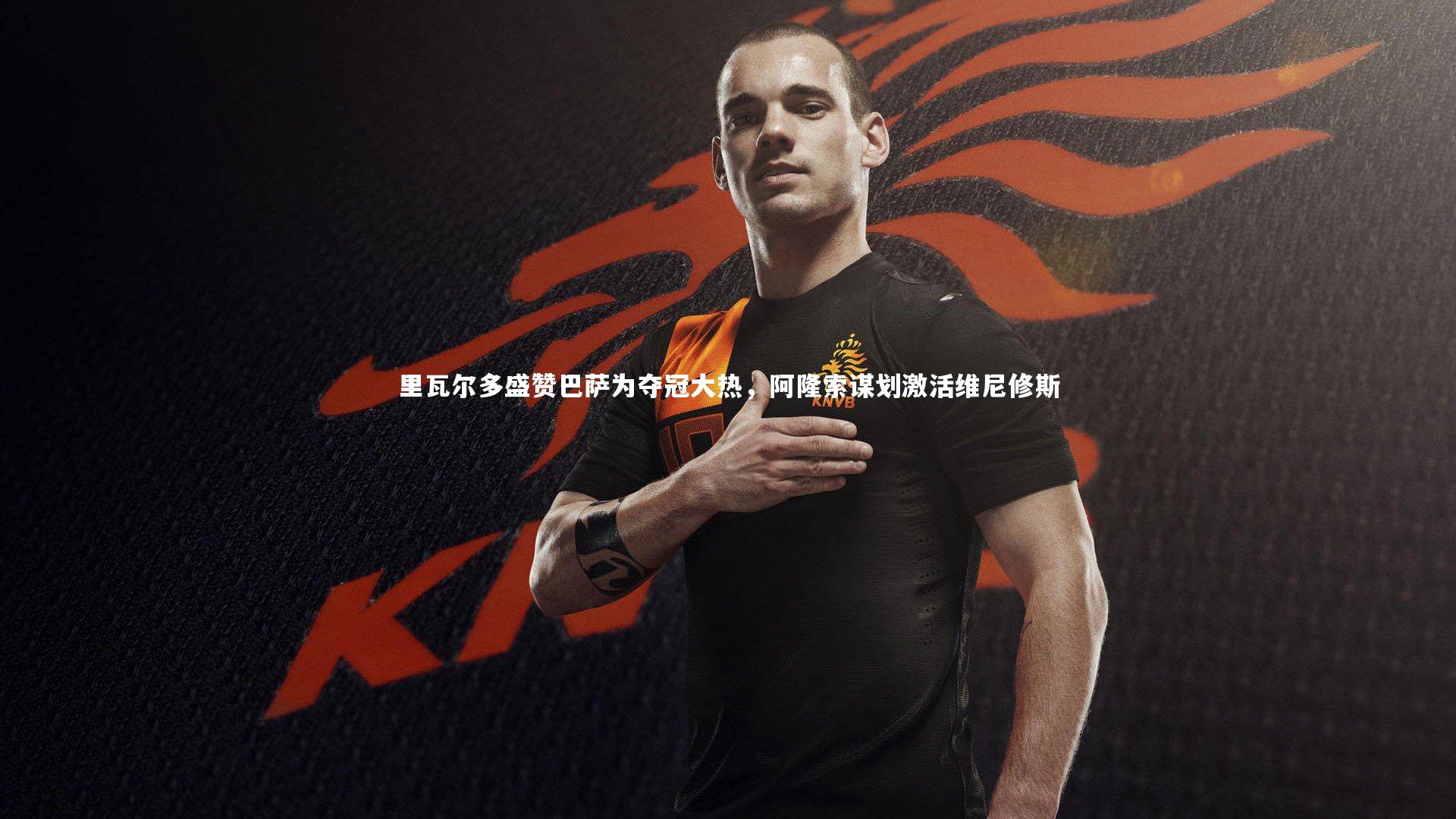 里瓦尔多盛赞巴萨为夺冠大热，阿隆索谋划激活维尼修斯